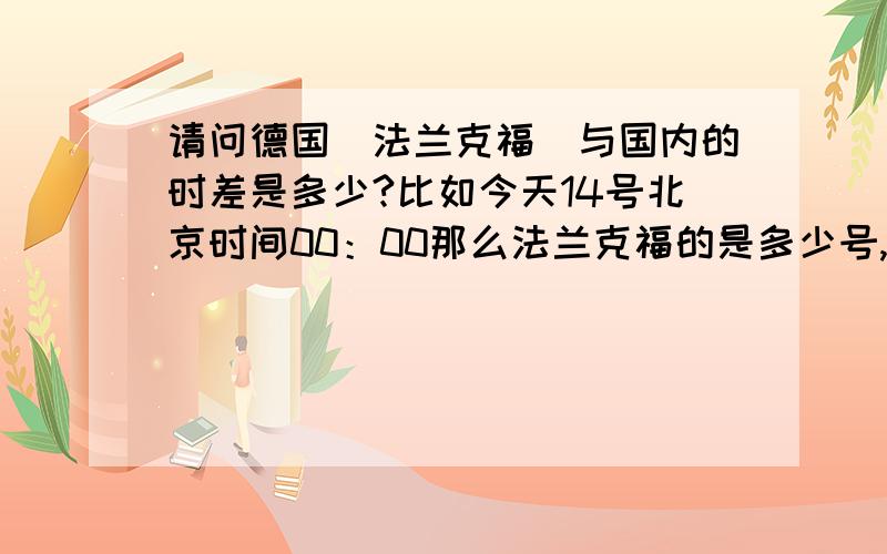 请问德国（法兰克福）与国内的时差是多少?比如今天14号北京时间00：00那么法兰克福的是多少号,时间又是多少 知道者请告诉下