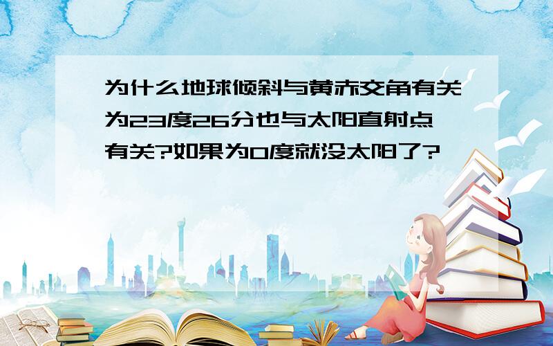 为什么地球倾斜与黄赤交角有关为23度26分也与太阳直射点有关?如果为0度就没太阳了?