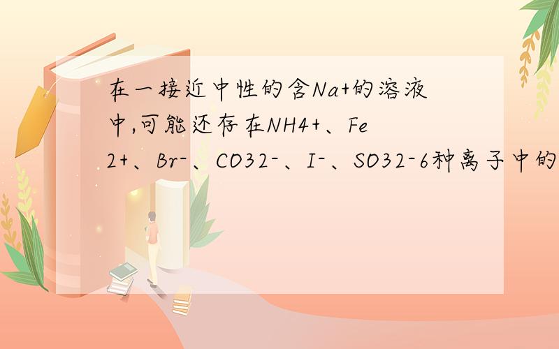 在一接近中性的含Na+的溶液中,可能还存在NH4+、Fe2+、Br-、CO32-、I-、SO32-6种离子中的几种,进行以下实验①在原溶液中滴加足量氯水后,有气泡产生,溶液呈橙黄色,②向橙黄色溶液中加入BaCl2溶液