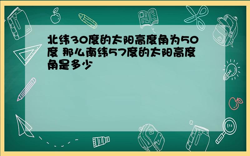 北纬30度的太阳高度角为50度 那么南纬57度的太阳高度角是多少