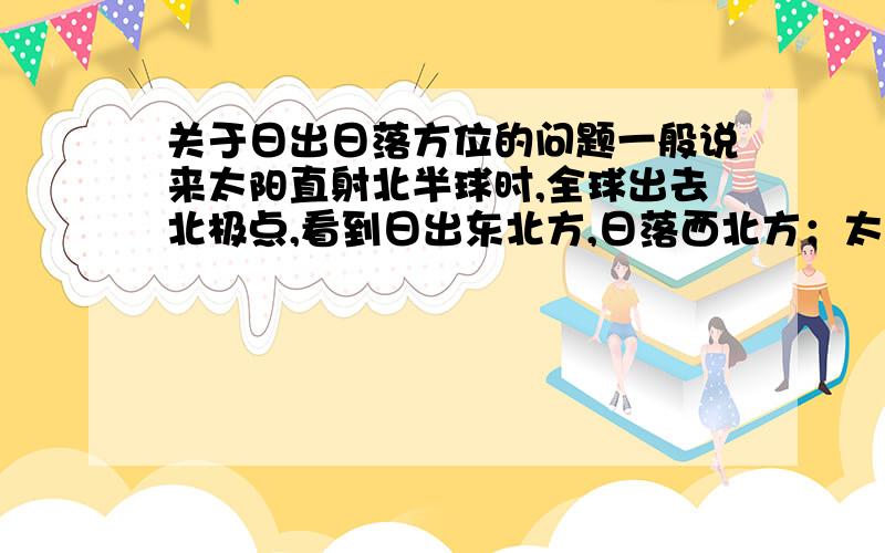 关于日出日落方位的问题一般说来太阳直射北半球时,全球出去北极点,看到日出东北方,日落西北方；太阳直射南半球时,全球出去南极点,看到日出东南方,日落西南方；直射赤道日出正东日落