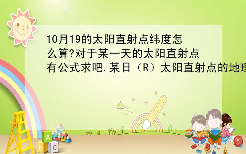 10月19的太阳直射点纬度怎么算?对于某一天的太阳直射点有公式求吧.某日（R）太阳直射点的地理纬度位置=23°26′N—（R—6月22日）*（23°26′*4/365）.这个公式用起来感觉不对,是不是与求的时