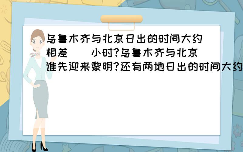 乌鲁木齐与北京日出的时间大约相差（）小时?乌鲁木齐与北京谁先迎来黎明?还有两地日出的时间大约相差（）小时?