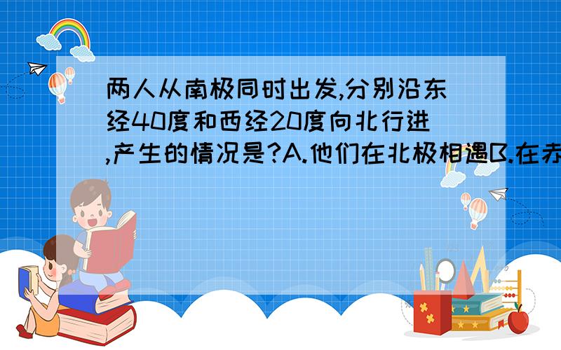 两人从南极同时出发,分别沿东经40度和西经20度向北行进,产生的情况是?A.他们在北极相遇B.在赤道上他们之间的距离最近C.它们之间的距离始终保持不变D.他们可再在南极相遇