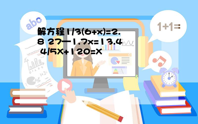 解方程1/3(6+x)=2.8 27—1.7x=13.4 4/5X+120=X