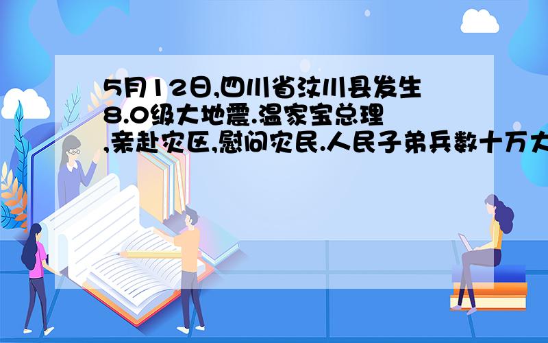 5月12日,四川省汶川县发生8.0级大地震.温家宝总理 ,亲赴灾区,慰问灾民.人民子弟兵数十万大军5月12日,四川省汶川县发生8.0级大地震.温家宝总理 ,亲赴灾区,慰问灾民.人民子弟兵数十万大军 ,