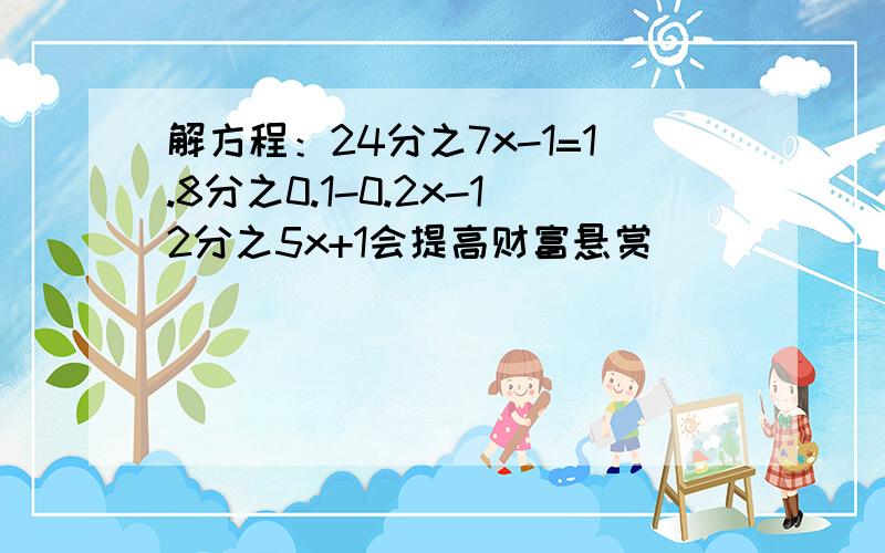 解方程：24分之7x-1=1.8分之0.1-0.2x-12分之5x+1会提高财富悬赏