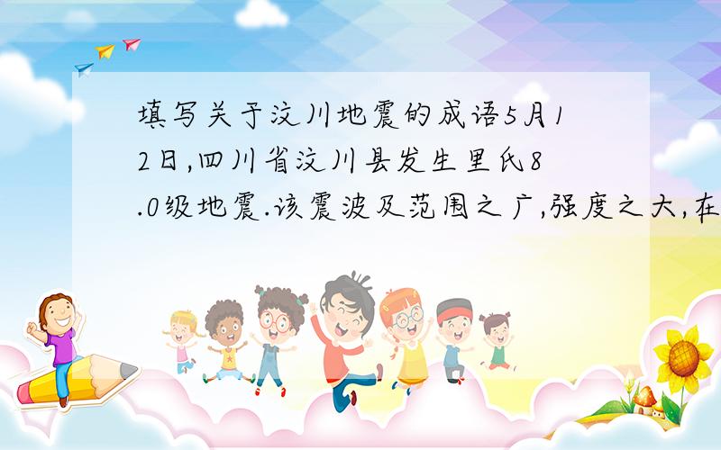 填写关于汶川地震的成语5月12日,四川省汶川县发生里氏8.0级地震.该震波及范围之广,强度之大,在新中国历史上是（ ）的.灾情就是命令,党中央、国务院立刻行动起来.温家宝总理（ ）,亲赴灾