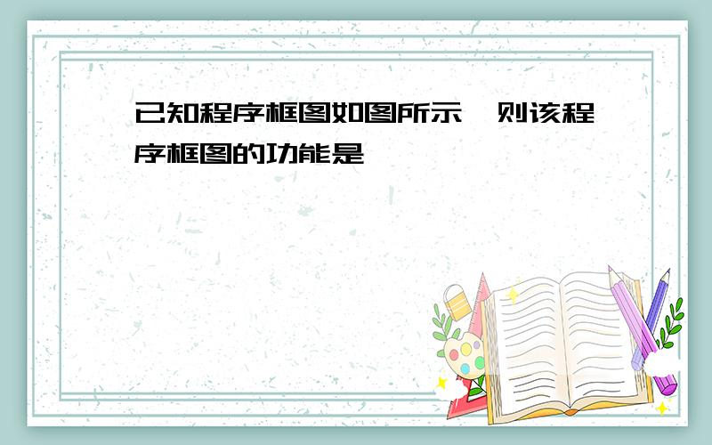 已知程序框图如图所示,则该程序框图的功能是