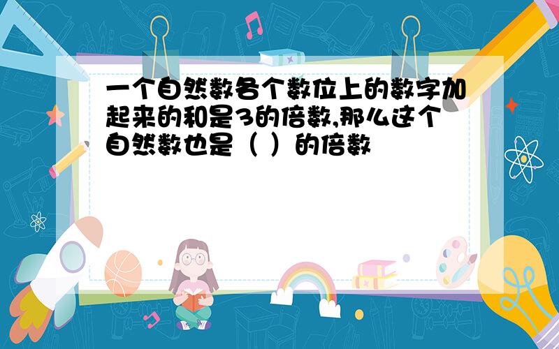 一个自然数各个数位上的数字加起来的和是3的倍数,那么这个自然数也是（ ）的倍数