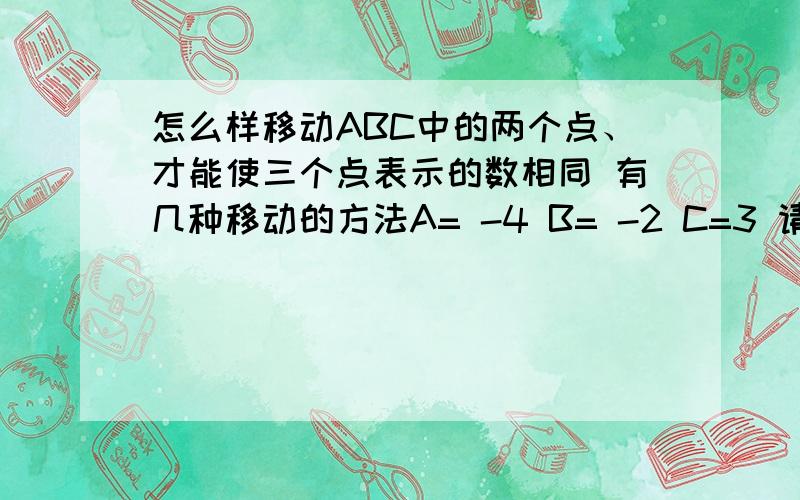 怎么样移动ABC中的两个点、才能使三个点表示的数相同 有几种移动的方法A= -4 B= -2 C=3 请回答精炼点的答案、、 不要很复杂的汉字 - - 是初一学与练的题