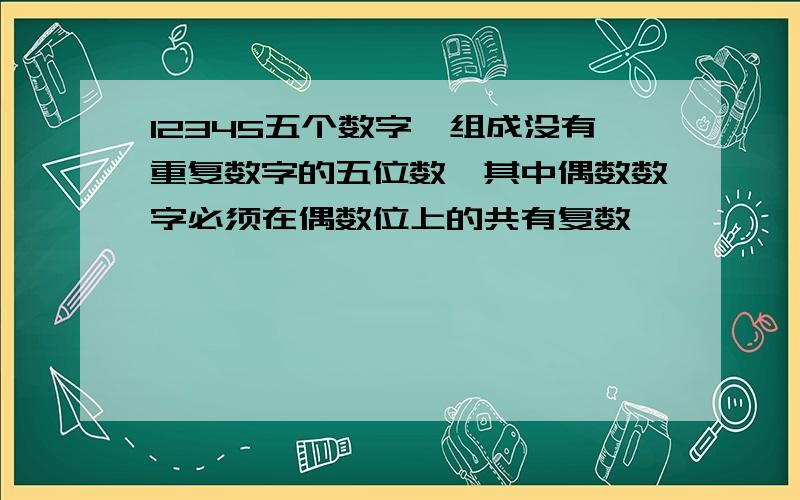 12345五个数字,组成没有重复数字的五位数,其中偶数数字必须在偶数位上的共有复数