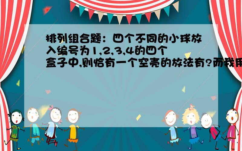 排列组合题：四个不同的小球放入编号为1,2,3,4的四个盒子中,则恰有一个空壳的放法有?而我用C41*（C41*C31*C22*A33）计算出的结果为288,先从四个盒子中取一个空盒,再从4个球中选一个,再从剩下