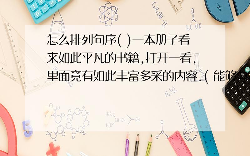 怎么排列句序( )一本册子看来如此平凡的书籍,打开一看,里面竟有如此丰富多采的内容.( 能够自己翻看,一类杂志的时候,书籍就开始使我着迷了.( )父亲带回一大包书籍的时候,我总是急忙忙地