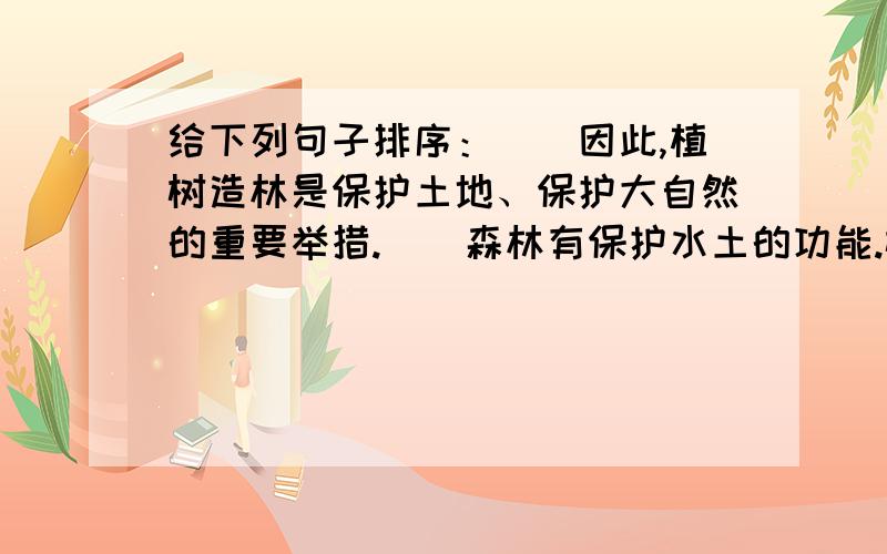 给下列句子排序：（）因此,植树造林是保护土地、保护大自然的重要举措.（）森林有保护水土的功能.树木盘根错节的根系能减少雨水对土壤的冲刷.（）下雨时,树冠不仅可以截留相当数量