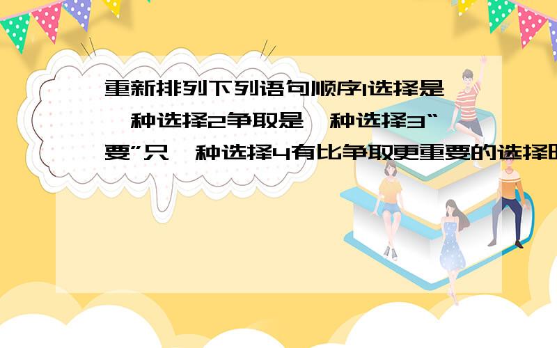 重新排列下列语句顺序1选择是一种选择2争取是一种选择3“要”只一种选择4有比争取更重要的选择时5“不要”也是一种选择6放弃选择也不失为一种选择7退让也是一种选择