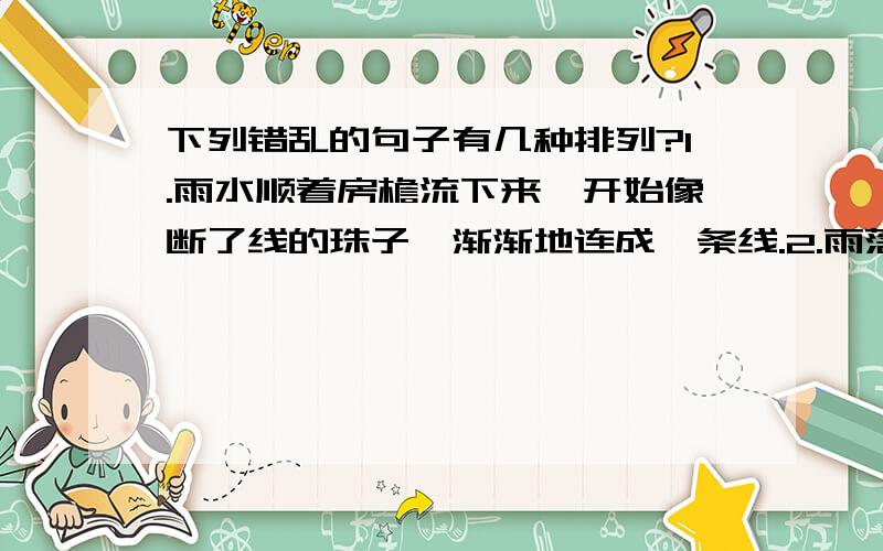 下列错乱的句子有几种排列?1.雨水顺着房檐流下来,开始像断了线的珠子,渐渐地连成一条线.2.雨落在对面的屋顶上,溅起一朵朵水花,像一层薄烟笼罩在屋顶上.3.我透过玻璃窗向外望去,天地间