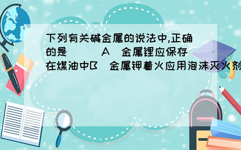 下列有关碱金属的说法中,正确的是 ( )A．金属锂应保存在煤油中B．金属钾着火应用泡沫灭火剂更好C．它们都能在空气里燃烧生成M2O(M表示碱金属)D．碱金属单质随着核电荷数的递增与水反应