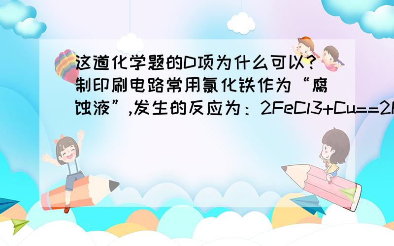 这道化学题的D项为什么可以?制印刷电路常用氯化铁作为“腐蚀液”,发生的反应为：2FeCl3+Cu==2FeCl2+CuCl2.向盛有氯化铁溶液的烧杯中同时加入铁粉和铜粉,反应结束后,下列结果不可能出现的是