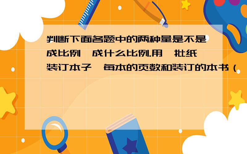 判断下面各题中的两种量是不是成比例,成什么比例.用一批纸装订本子,每本的页数和装订的本书（ ）作业的总题数一定,完成的题数和未完成的题数（ ）平行四边形的高一定,它的面积和底边