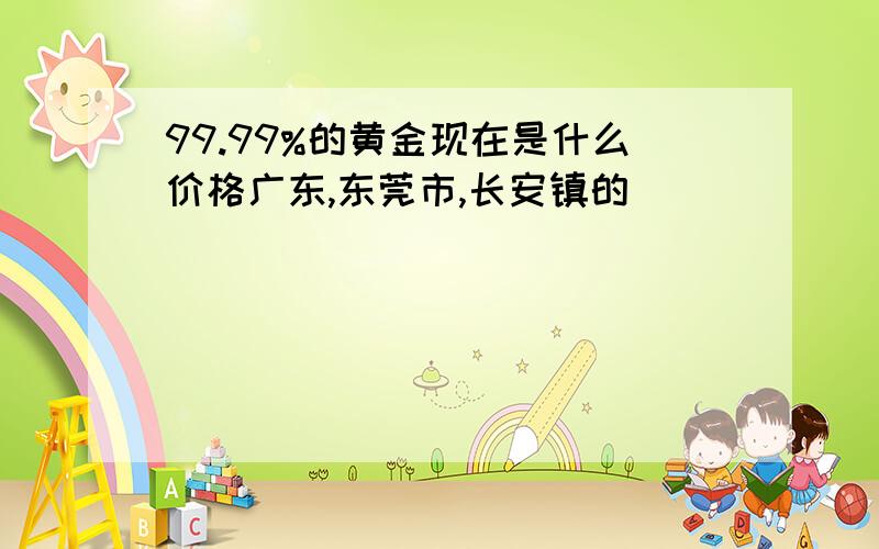 99.99%的黄金现在是什么价格广东,东莞市,长安镇的