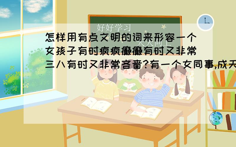 怎样用有点文明的词来形容一个女孩子有时疯疯癫癫有时又非常三八有时又非常吝啬?有一个女同事,成天唧唧喳喳,中午我们吃饭她又要跑过来偷嘴吃,而且还嫌我们吃的好,抱怨自己吃的不好,