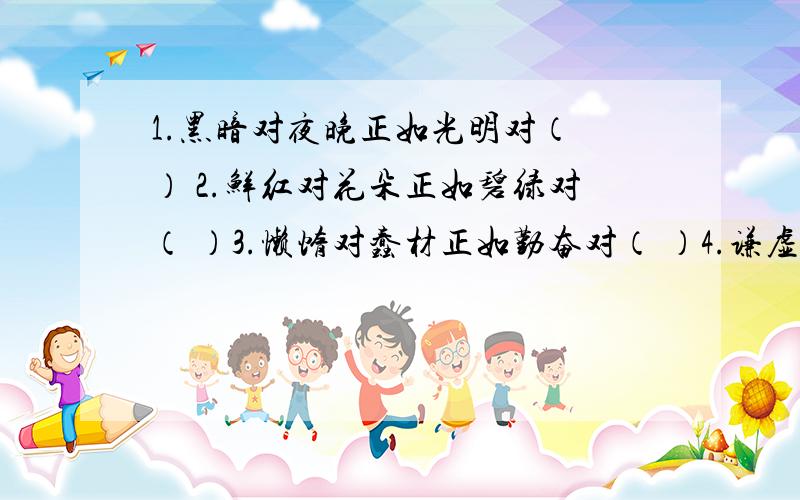 1.黑暗对夜晚正如光明对（ ） 2.鲜红对花朵正如碧绿对（ ）3.懒惰对蠢材正如勤奋对（ ）4.谦虚对正如骄傲（ ） 5.庄重对老人正如活泼对（）6.温暖对春天正如凉爽对（ ）