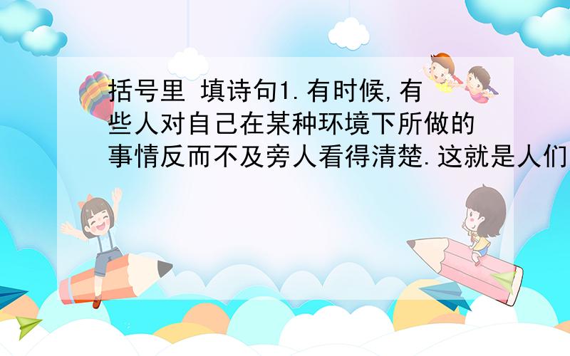 括号里 填诗句1.有时候,有些人对自己在某种环境下所做的事情反而不及旁人看得清楚.这就是人们常说的（ ）,（ ).宋朝诗人苏轼在《题西林壁》中的诗句（ ）,（ ）说明的就是这个朴素的道