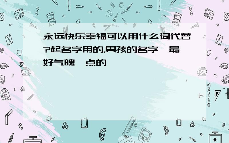 永远快乐幸福可以用什么词代替?起名字用的.男孩的名字,最好气魄一点的,