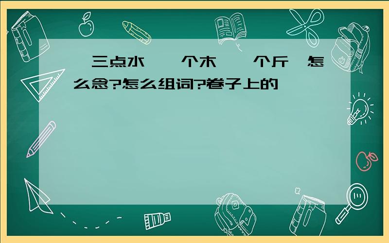 {三点水、一个木、一个斤}怎么念?怎么组词?卷子上的