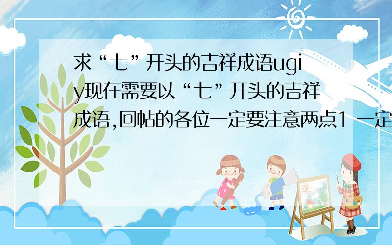 求“七”开头的吉祥成语ugiy现在需要以“七”开头的吉祥成语,回帖的各位一定要注意两点1 一定是七开头的!2 一定是吉祥的成语!就像一帆风顺,四季平安这种,因为要写文章用,千万不要弄成