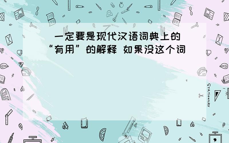 （一定要是现代汉语词典上的）“有用”的解释 如果没这个词