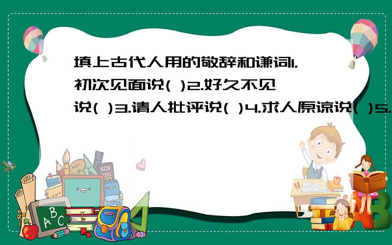 填上古代人用的敬辞和谦词1.初次见面说( )2.好久不见说( )3.请人批评说( )4.求人原谅说( )5.求人帮忙说( )6.求给方便说( )7.麻烦别人说（）8.求人看稿说（）9.求人解答说（）10.向人祝贺说（）1