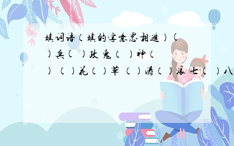 填词语（填的字意思相进）( )兵( )政 鬼（ ）神（ ） （）花（）草 （）涛（）浪 七（ ）八（ ）大（）地（）（）山（）野 三（）五（） （）心（）力