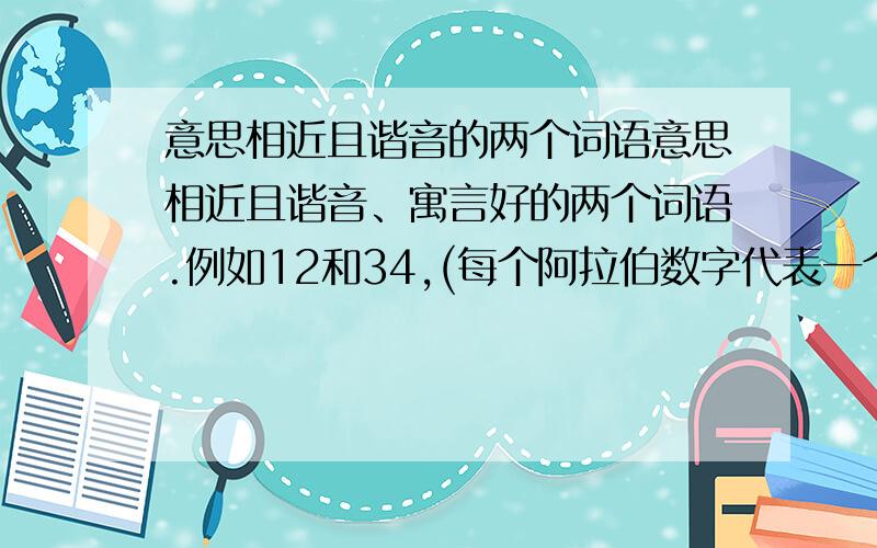 意思相近且谐音的两个词语意思相近且谐音、寓言好的两个词语.例如12和34,(每个阿拉伯数字代表一个汉字)