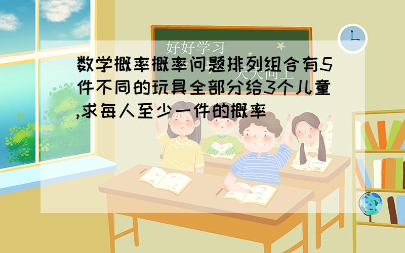 数学概率概率问题排列组合有5件不同的玩具全部分给3个儿童,求每人至少一件的概率