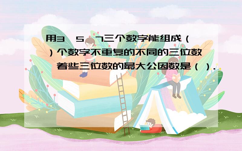 用3、5、7三个数字能组成（）个数字不重复的不同的三位数,着些三位数的最大公因数是（）.