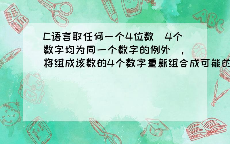 C语言取任何一个4位数(4个数字均为同一个数字的例外),将组成该数的4个数字重新组合成可能的最大数和可能