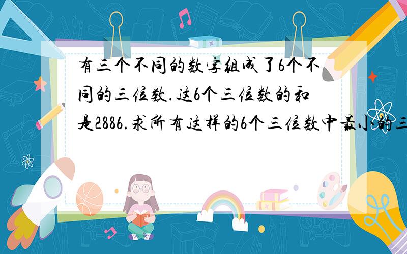 有三个不同的数字组成了6个不同的三位数.这6个三位数的和是2886.求所有这样的6个三位数中最小的三位数.