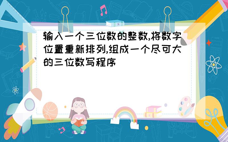 输入一个三位数的整数,将数字位置重新排列,组成一个尽可大的三位数写程序