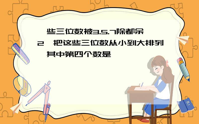 一些三位数被3.5.7除都余2,把这些三位数从小到大排列,其中第四个数是