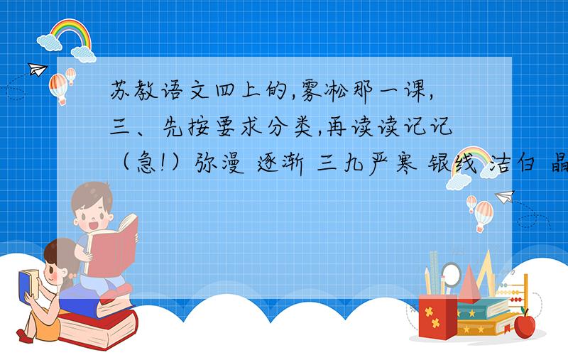 苏教语文四上的,雾凇那一课,三、先按要求分类,再读读记记（急!）弥漫 逐渐 三九严寒 银线 洁白 晶莹 随风飘荡 银松雪柳 最后 大地冰封 银光闪烁 银条 淹没 一层又一层 最初 描写天气寒冷