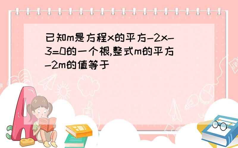 已知m是方程x的平方-2x-3=0的一个根,整式m的平方-2m的值等于