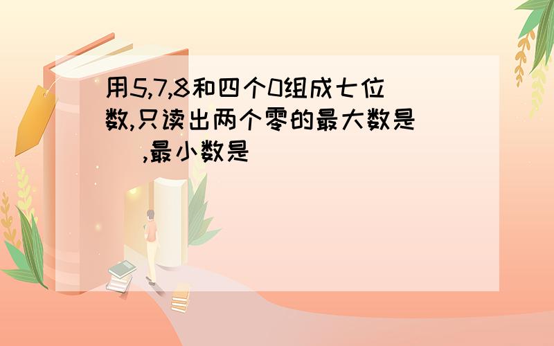 用5,7,8和四个0组成七位数,只读出两个零的最大数是（ ）,最小数是（ ）