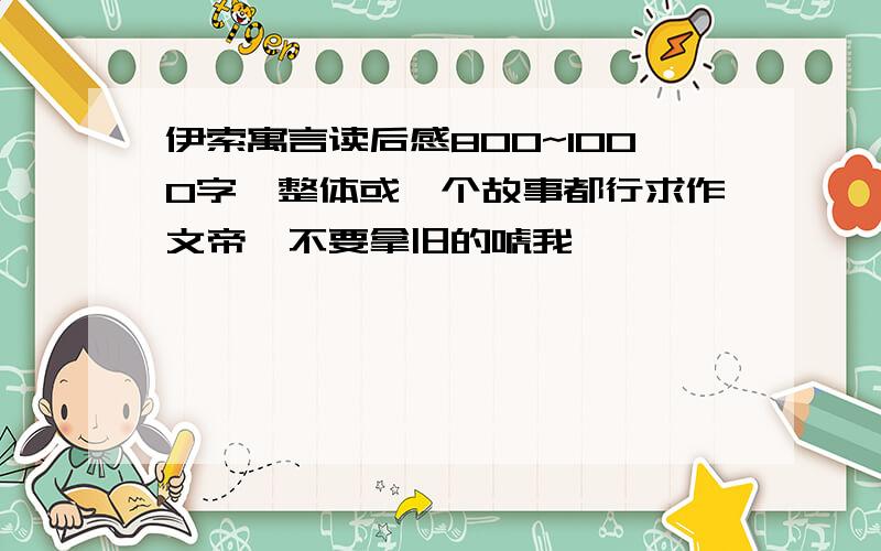 伊索寓言读后感800~1000字,整体或一个故事都行求作文帝,不要拿旧的唬我