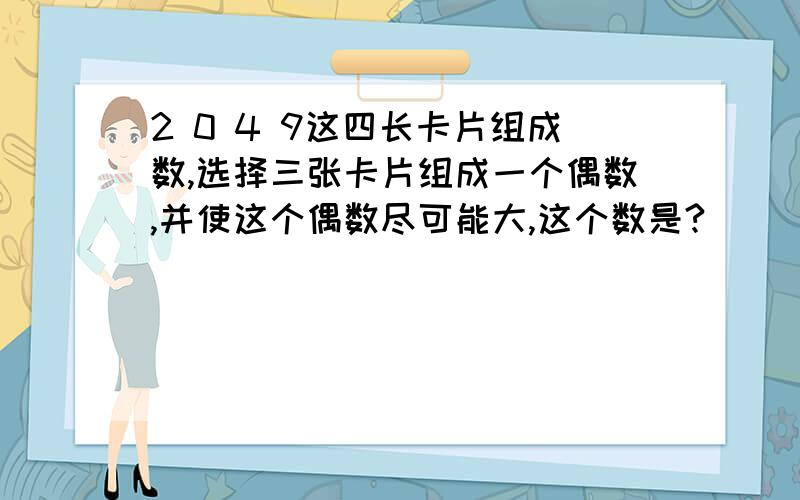 2 0 4 9这四长卡片组成数,选择三张卡片组成一个偶数,并使这个偶数尽可能大,这个数是?