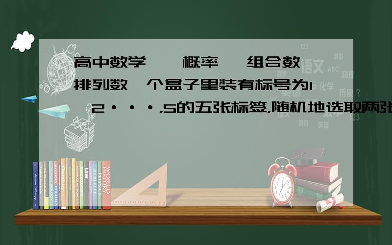 高中数学、、概率、 组合数,排列数一个盒子里装有标号为1,2···，5的五张标签，随机地选取两张标签，根据下列条件求两张标签上数字为相邻整数的概率 1标签的选取是无放回的 2标签的选