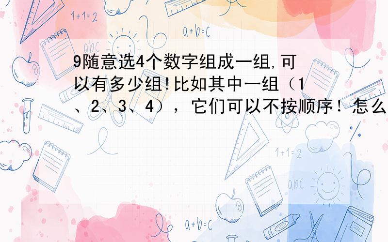 9随意选4个数字组成一组,可以有多少组!比如其中一组（1、2、3、4），它们可以不按顺序！怎么算的，