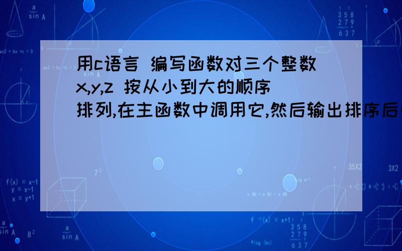 用c语言 编写函数对三个整数x,y,z 按从小到大的顺序排列,在主函数中调用它,然后输出排序后的三个数我说的是用c语言编写啊.代码啊