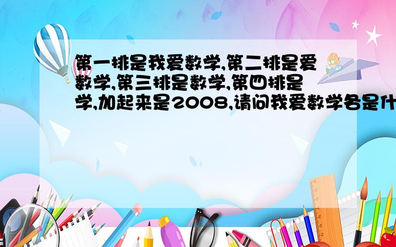 第一排是我爱数学,第二排是爱数学,第三排是数学,第四排是学,加起来是2008,请问我爱数学各是什么数字+ 学-------------------2 0 0 8请问 ：各代表什么数字？发表后我爱数学跟字的对不齐